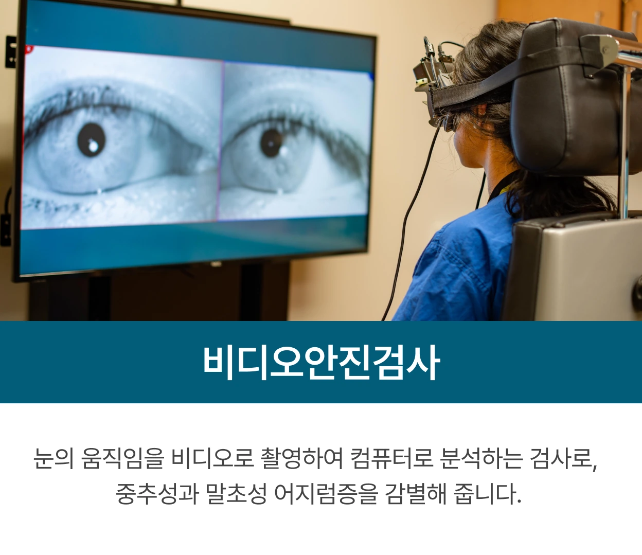 비디오안진검사: 눈의 움직임을 비디오로 촬영하여 컴퓨터로 분석하는 검사로, 중추성과 말초성 어지럼증을 감별해 줍니다.